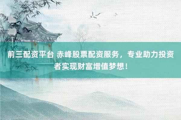 前三配资平台 赤峰股票配资服务，专业助力投资者实现财富增值梦想！