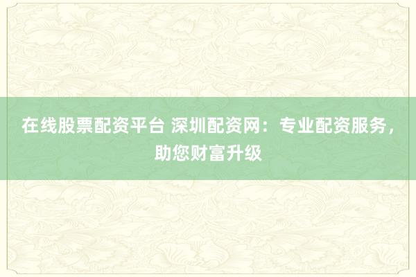 在线股票配资平台 深圳配资网：专业配资服务，助您财富升级