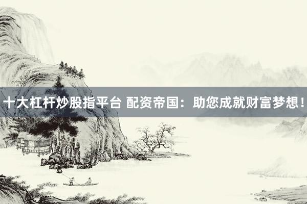 十大杠杆炒股指平台 配资帝国：助您成就财富梦想！