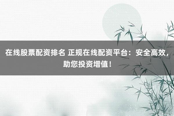在线股票配资排名 正规在线配资平台：安全高效，助您投资增值！