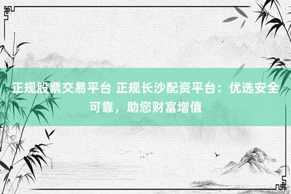 正规股票交易平台 正规长沙配资平台：优选安全可靠，助您财富增值