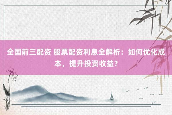 全国前三配资 股票配资利息全解析：如何优化成本，提升投资收益？