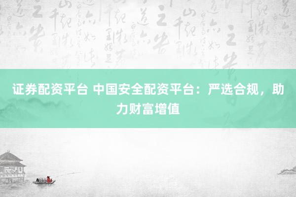 证券配资平台 中国安全配资平台：严选合规，助力财富增值
