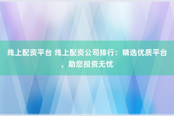 线上配资平台 线上配资公司排行：精选优质平台，助您投资无忧
