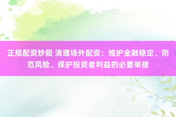 正规配资炒股 清理场外配资：维护金融稳定、防范风险、保护投资者利益的必要举措