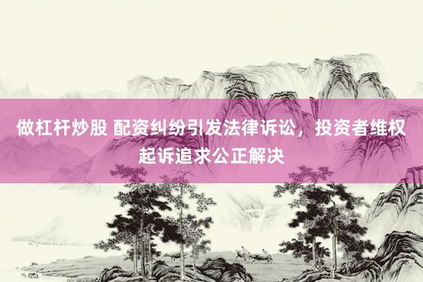 做杠杆炒股 配资纠纷引发法律诉讼，投资者维权起诉追求公正解决