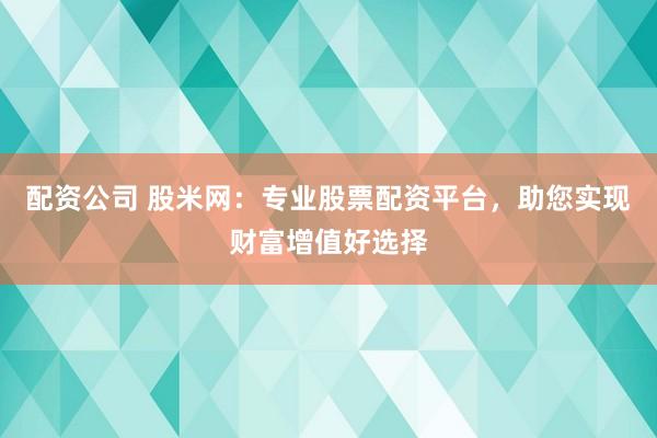配资公司 股米网：专业股票配资平台，助您实现财富增值好选择