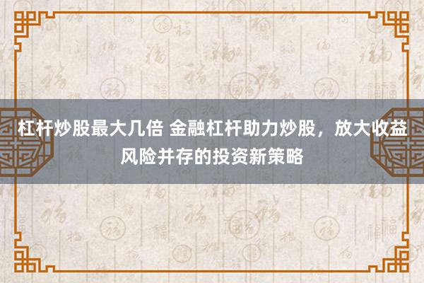 杠杆炒股最大几倍 金融杠杆助力炒股，放大收益风险并存的投资新策略