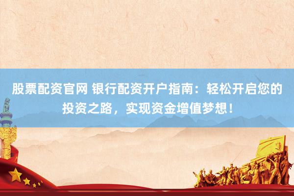 股票配资官网 银行配资开户指南：轻松开启您的投资之路，实现资金增值梦想！
