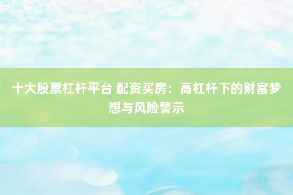 十大股票杠杆平台 配资买房：高杠杆下的财富梦想与风险警示