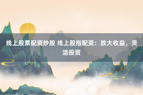线上股票配资炒股 线上股指配资：放大收益，灵活投资