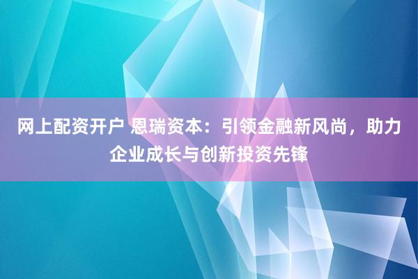 网上配资开户 恩瑞资本：引领金融新风尚，助力企业成长与创新投资先锋