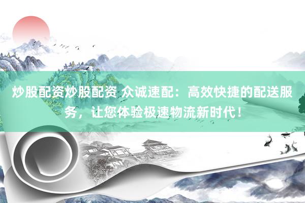 炒股配资炒股配资 众诚速配：高效快捷的配送服务，让您体验极速物流新时代！