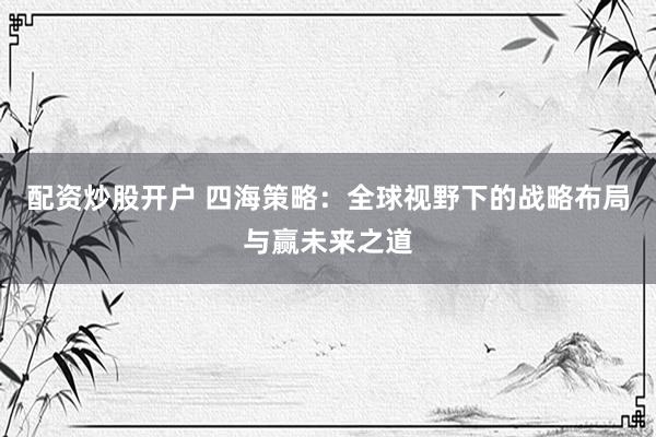配资炒股开户 四海策略：全球视野下的战略布局与赢未来之道
