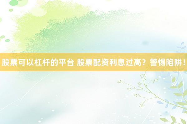 股票可以杠杆的平台 股票配资利息过高？警惕陷阱！