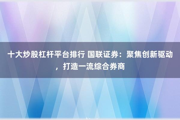 十大炒股杠杆平台排行 国联证券：聚焦创新驱动，打造一流综合券商