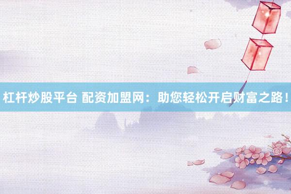 杠杆炒股平台 配资加盟网：助您轻松开启财富之路！