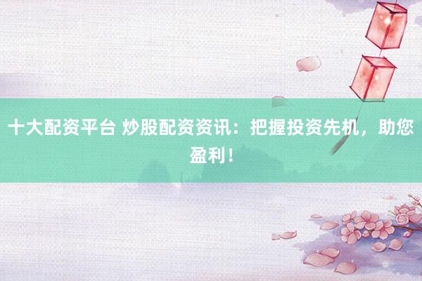 十大配资平台 炒股配资资讯：把握投资先机，助您盈利！