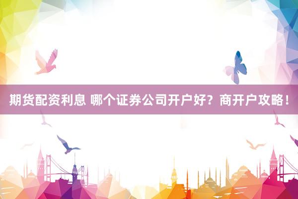 期货配资利息 哪个证券公司开户好？商开户攻略！